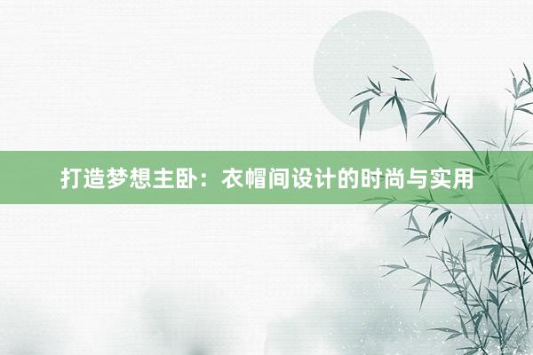 打造梦想主卧：衣帽间设计的时尚与实用